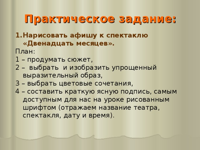 Практическое задание:   Нарисовать афишу к спектаклю «Двенадцать месяцев». План: 1 – продумать сюжет, 2 – выбрать  и изобразить упрощенный выразительный образ, 3 – выбрать цветовые сочетания, 4 – составить краткую ясную подпись, самым доступным для нас на уроке рисованным шрифтом (отражаем название театра, спектакля, дату и время).