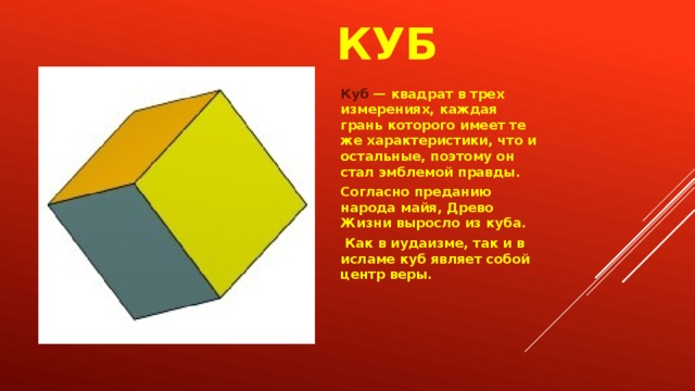 куб Куб — квадрат в трех измерениях, каждая грань которого имеет те же характеристики, что и остальные, поэтому он стал эмблемой правды. Согласно преданию народа майя, Древо Жизни выросло из куба.  Как в иудаизме, так и в исламе куб являет собой центр веры. 