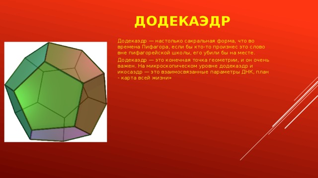 Додекаэдр Додекаэдр — настолько сакральная форма, что во времена Пифагора, если бы кто-то произнес это слово вне пифагорейской школы, его убили бы на месте. Додекаэдр — это конечная точка геометрии, и он очень важен. На микроскопическом уровне додекаэдр и икосаэдр — это взаимосвязанные параметры ДНК, план - карта всей жизни» 
