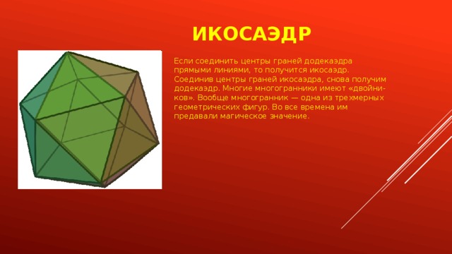 Икосаэдр Если соединить центры граней додекаэдра прямыми линиями, то получится икосаэдр. Соединив центры граней икосаэдра, снова получим додекаэдр. Многие многогранники имеют «двойни-ков». Вообще многогранник — одна из трехмерных геометрических фигур. Во все времена им предавали магическое значение. 