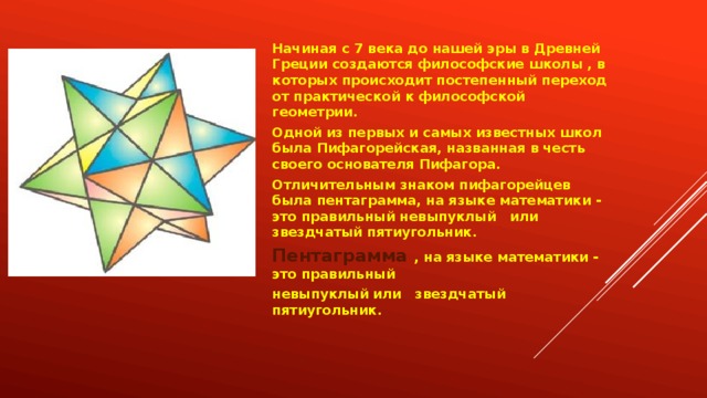 Начиная с 7 века до нашей эры в Древней Греции создаются философские школы , в которых происходит постепенный переход от практической к философской геометрии.  Одной из первых и самых известных школ была Пифагорейская, названная в честь своего основателя Пифагора. Отличительным знаком пифагорейцев была пентаграмма, на языке математики - это правильный невыпуклый   или звездчатый пятиугольник. Пентаграмма  , на языке математики - это правильный невыпуклый или   звездчатый пятиугольник.  