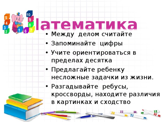  Математика Между делом считайте Запоминайте цифры Учите ориентироваться в пределах десятка Предлагайте ребенку несложные задачки из жизни. Разгадывайте ребусы, кроссворды, находите различия в картинках и сходство 