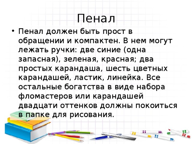Пенал Пенал должен быть прост в обращении и компактен. В нем могут лежать ручки: две синие (одна запасная), зеленая, красная; два простых карандаша, шесть цветных карандашей, ластик, линейка. Все остальные богатства в виде набора фломастеров или карандашей двадцати оттенков должны покоиться в папке для рисования. 