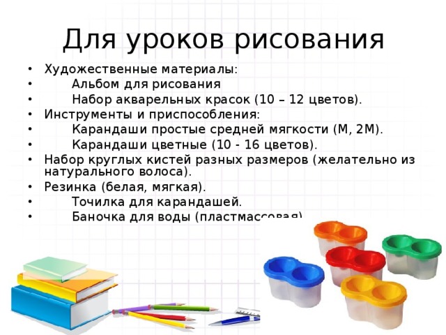 Для уроков рисования Художественные материалы:  Альбом для рисования  Набор акварельных красок (10 – 12 цветов). Инструменты и приспособления:  Карандаши простые средней мягкости (М, 2М).  Карандаши цветные (10 - 16 цветов). Набор круглых кистей разных размеров (желательно из натурального волоса). Резинка (белая, мягкая).  Точилка для карандашей.  Баночка для воды (пластмассовая). 