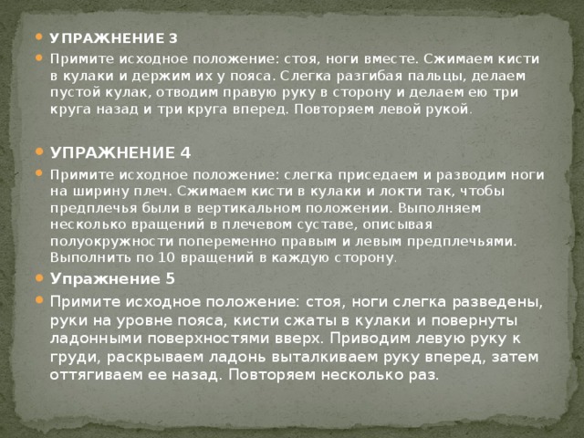 УПРАЖНЕНИЕ 3 Примите исходное положение: стоя, ноги вместе. Сжимаем кисти в кулаки и держим их у пояса. Слегка разгибая пальцы, делаем пустой кулак, отводим правую руку в сторону и делаем ею три круга назад и три круга вперед. Повторяем левой рукой . УПРАЖНЕНИЕ 4 Примите исходное положение: слегка приседаем и разводим ноги на ширину плеч. Сжимаем кисти в кулаки и локти так, чтобы предплечья были в вертикальном положении. Выполняем несколько вращений в плечевом суставе, описывая полуокружности попеременно правым и левым предплечьями. Выполнить по 10 вращений в каждую сторону . Упражнение 5 Примите исходное положение: стоя, ноги слегка разведены, руки на уровне пояса, кисти сжаты в кулаки и повернуты ладонными поверхностями вверх. Приводим левую руку к груди, раскрываем ладонь выталкиваем руку вперед, затем оттягиваем ее назад. Повторяем несколько раз.   