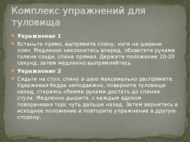 Комплекс упражнений для туловища Упражнение 1 Встаньте прямо, выпрямите спину, ноги на ширине плеч. Медленно наклонитесь вперед, обхватите руками голени сзади, спина прямая. Держите положение 10-20 секунд, затем медленно выпрямляйтесь Упражнение 2 Сядьте на стул, спину и шею максимально распрямите. Удерживая бедра неподвижно, поверните туловище назад, стараясь обеими руками достать до спинки стула. Медленно дышите, с каждым вдохом поворачивая торс чуть дальше назад. Затем вернитесь в исходное положение и повторите упражнение в другую сторону.  