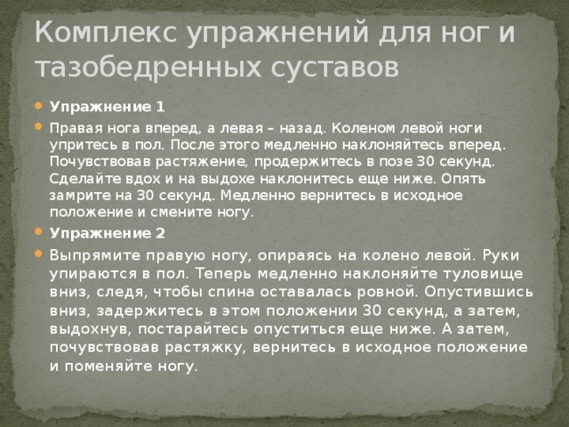 Комплекс упражнений для ног и тазобедренных суставов Упражнение 1 Правая нога вперед, а левая – назад. Коленом левой ноги упритесь в пол. После этого медленно наклоняйтесь вперед. Почувствовав растяжение, продержитесь в позе 30 секунд. Сделайте вдох и на выдохе наклонитесь еще ниже. Опять замрите на 30 секунд. Медленно вернитесь в исходное положение и смените ногу. Упражнение 2 Выпрямите правую ногу, опираясь на колено левой. Руки упираются в пол. Теперь медленно наклоняйте туловище вниз, следя, чтобы спина оставалась ровной. Опустившись вниз, задержитесь в этом положении 30 секунд, а затем, выдохнув, постарайтесь опуститься еще ниже. А затем, почувствовав растяжку, вернитесь в исходное положение и поменяйте ногу.  