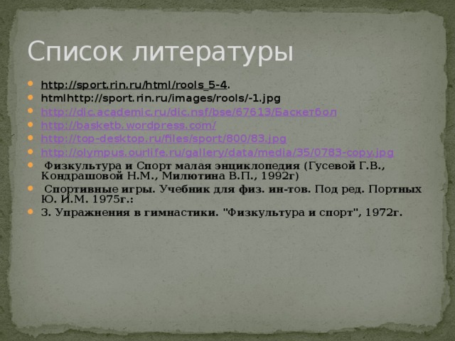 Список литературы http://sport.rin.ru/html/rools_5-4 . htmlhttp://sport.rin.ru/images/rools/-1.jpg http://dic.academic.ru/dic.nsf/bse/67613/ Баскетбол http://basketb.wordpress.com/ http://top-desktop.ru/files/sport/800/83.jpg http://olympus.ourlife.ru/gallery/data/media/35/0783-copy.jpg  Физкультура и Спорт малая энциклопедия (Гусевой Г.В., Кондрашовой Н.М., Милютина В.П., 1992г)  Спортивные игры. Учебник для физ. ин-тов. Под ред. Портных Ю. И.М. 1975г.: 3. Упражнения в гимнастики. 