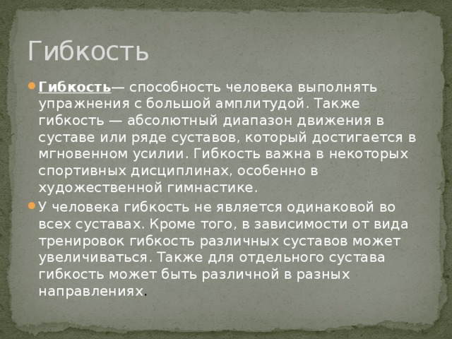 Гибкость Гибкость — способность человека выполнять упражнения с большой амплитудой. Также гибкость — абсолютный диапазон движения в суставе или ряде суставов, который достигается в мгновенном усилии. Гибкость важна в некоторых спортивных дисциплинах, особенно в художественной гимнастике. У человека гибкость не является одинаковой во всех суставах. Кроме того, в зависимости от вида тренировок гибкость различных суставов может увеличиваться. Также для отдельного сустава гибкость может быть различной в разных направлениях . 