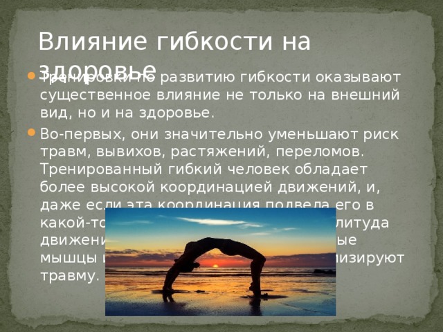 Влияние гибкости на здоровье Тренировки по развитию гибкости оказывают существенное влияние не только на внешний вид, но и на здоровье. Во-первых, они значительно уменьшают риск травм, вывихов, растяжений, переломов. Тренированный гибкий человек обладает более высокой координацией движений, и, даже если эта координация подвела его в какой-то момент, более широкая амплитуда движения в суставах, более растянутые мышцы и более плотные кости минимизируют травму. 
