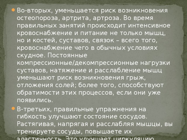 Во-вторых, уменьшается риск возникновения остеопороза, артрита, артроза. Во время правильных занятий происходит интенсивное кровоснабжение и питание не только мышц, но и костей, суставов, связок – всего того, кровоснабжение чего в обычных условиях скудное. Постоянные компрессионные/декомпрессионные нагрузки суставов, натяжение и расслабление мышц уменьшают риск возникновения грыж, отложения солей; более того, способствуют обратимости этих процессов, если они уже появились. В-третьих, правильные упражнения на гибкость улучшают состояние сосудов. Растягивая, напрягая и расслабляя мышцы, вы тренируете сосуды, повышаете их эластичность. Это улучшает циркуляцию крови, предупреждает развитие варикоза, снижает риск тромбообразования, нормализует давление. 