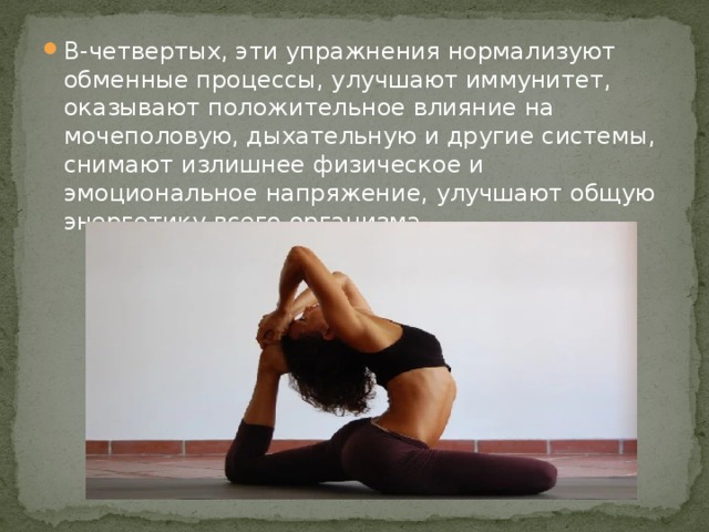 В-четвертых, эти упражнения нормализуют обменные процессы, улучшают иммунитет, оказывают положительное влияние на мочеполовую, дыхательную и другие системы, снимают излишнее физическое и эмоциональное напряжение, улучшают общую энергетику всего организма. 