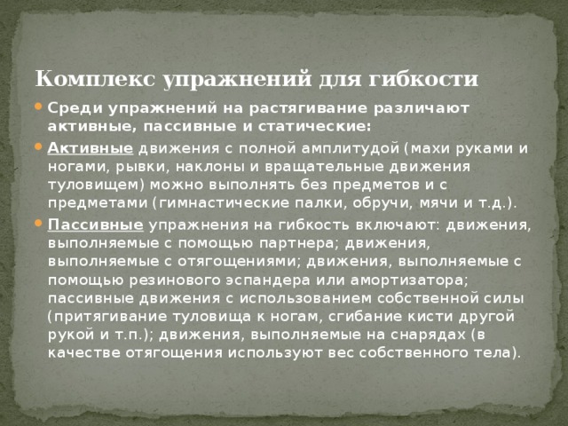 Комплекс упражнений для гибкости   Среди упражнений на растягивание различают активные, пассивные и статические: Активные  движения с полной амплитудой (махи руками и ногами, рывки, наклоны и вращательные движения туловищем) можно выполнять без предметов и с предметами (гимнастические палки, обручи, мячи и т.д.). Пассивные  упражнения на гибкость включают: движения, выполняемые с помощью партнера; движения, выполняемые с отягощениями; движения, выполняемые с помощью резинового эспандера или амортизатора; пассивные движения с использованием собственной силы (притягивание туловища к ногам, сгибание кисти другой рукой и т.п.); движения, выполняемые на снарядах (в качестве отягощения используют вес собственного тела). 