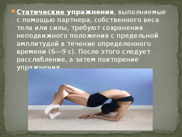 Статические упражнения , выполняемые с помощью партнера, собственного веса тела или силы, требуют сохранения неподвижного положения с предельной амплитудой в течение определенного времени (6—9 с). После этого следует расслабление, а затем повторение упражнения. 