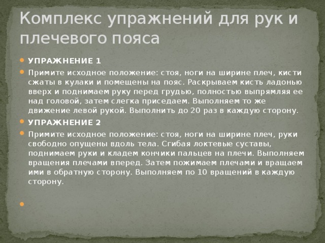 Комплекс упражнений для рук и плечевого пояса УПРАЖНЕНИЕ 1 Примите исходное положение: стоя, ноги на ширине плеч, кисти сжаты в кулаки и помещены на пояс. Раскрываем кисть ладонью вверх и поднимаем руку перед грудью, полностью выпрямляя ее над головой, затем слегка приседаем. Выполняем то же движение левой рукой. Выполнить до 20 раз в каждую сторону. УПРАЖНЕНИЕ 2 Примите исходное положение: стоя, ноги на ширине плеч, руки свободно опущены вдоль тела. Сгибая локтевые суставы, поднимаем руки и кладем кончики пальцев на плечи. Выполняем вращения плечами вперед. Затем пожимаем плечами и вращаем ими в обратную сторону. Выполняем по 10 вращений в каждую сторону.   