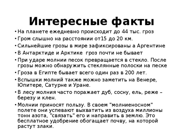 Интересные факты На планете ежедневно происходит до 44 тыс. гроз Гром слышно на расстоянии от15 до 20 км. Сильнейшие грозы в мире зафиксированы а Аргентине В Антарктиде и Арктике гроз почти не бывает При ударе молнии песок превращается в стекло. После грозы можно обнаружить стеклянные полоски на песке Гроза в Египте бывает всего один раз в 200 лет. Вспышки молний также можно заметить на Венере, Юпитере, Сатурне и Уране. В лесу молния часто поражает дуб, сосну, ель, реже – березу и клен. Молнии приносят пользу. В своем 