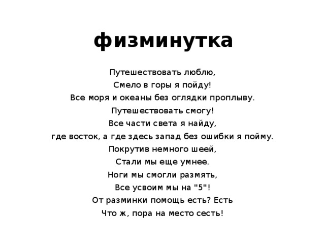 физминутка Путешествовать люблю, Смело в горы я пойду! Все моря и океаны без оглядки проплыву. Путешествовать смогу! Все части света я найду, где восток, а где здесь запад без ошибки я пойму. Покрутив немного шеей, Стали мы еще умнее. Ноги мы смогли размять, Все усвоим мы на 
