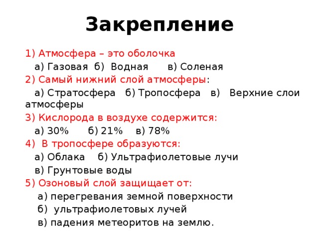 Закрепление 1) Атмосфера – это оболочка  а) Газовая б) Водная в) Соленая 2) Самый нижний слой атмосферы :  а) Стратосфера б) Тропосфера в) Верхние слои атмосферы 3) Кислорода в воздухе содержится:  а) 30% б) 21% в) 78% 4) В тропосфере образуются:  а) Облака б) Ультрафиолетовые лучи  в) Грунтовые воды 5) Озоновый слой защищает от:  а) перегревания земной поверхности  б) ультрафиолетовых лучей  в) падения метеоритов на землю. 