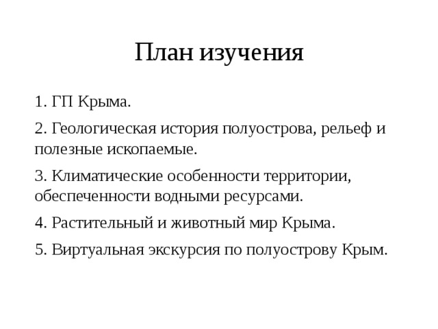 План изучения 1. ГП Крыма. 2. Геологическая история полуострова, рельеф и полезные ископаемые. 3. Климатические особенности территории, обеспеченности водными ресурсами. 4. Растительный и животный мир Крыма. 5. Виртуальная экскурсия по полуострову Крым. 