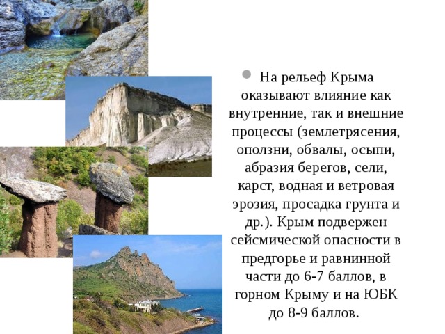 На рельеф Крыма оказывают влияние как внутренние, так и внешние процессы (землетрясения, оползни, обвалы, осыпи, абразия берегов, сели, карст, водная и ветровая эрозия, просадка грунта и др.). Крым подвержен сейсмической опасности в предгорье и равнинной части до 6-7 баллов, в горном Крыму и на ЮБК до 8-9 баллов. 