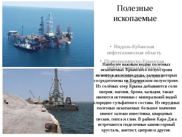 Полезные ископаемые Индоло-Кубанская нефтегазоносная область Причерноморско-Крымская нефтегазоносная область Керченский железорудный бассейн Наиболее важным видом полезных ископаемых Крымского полуострова являются железные руды, залежи которых сосредоточены на Керченском полуострове. Из солёных озер Крыма добываются соли натрия, магния, брома, кальция, также имеются источники с минеральной водой хлоридно-сульфатного состава. Из нерудных полезных ископаемых большое значение имеют залежи известняка, кварцевых песков, гипса и глин. В районе Кара-Дага встречаются поделочные камни горный хрусталь, аметист, цитрин и другие. 