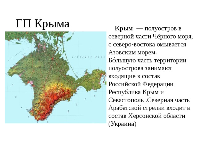 ГП Крыма  Крым  — полуостров в северной части Чёрного моря, с северо-востока омывается Азовским морем.  Бо́льшую часть территории полуострова занимают входящие в состав Российской Федерации Республика Крым и Севастополь .Северная часть Арабатской стрелки входит в состав Херсонской области (Украина)   