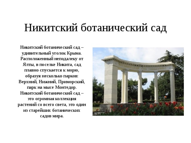 Никитский ботанический сад Никитский ботанический сад – удивительный уголок Крыма. Расположенный неподалеку от Ялты, в поселке Никита, сад плавно спускается к морю, образуя несколько парков: Верхний, Нижний, Приморский, парк на мысе Монтедор. Никитский ботанический сад – это огромная коллекция растений со всего света, это один из старейших ботанических садов мира. 