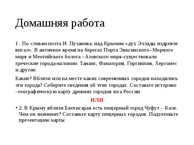 Домашняя работа 1 . По словам поэта И. Пузанова, над Крымом «дух Эллады издревле витал». В античное время на берегах Порта Эвксинского- Мерного моря и Меотийского болота –Азовского моря-существовали греческие города-колонии: Танаис, Фанагория, Горгиппия, Херсонес и другие. Какие? Вблизи или на месте каких современных городов находились эти города? Соберите сведения об этих городах. Составьте историко –географическую карту древних городов юга России ИЛИ 2. В Крыму вблизи Бахчисарая есть пещерный город Чуфут – Кале. Чем он знаменит? Составьте карту пещерных городов. Подготовьте презентацию карты 