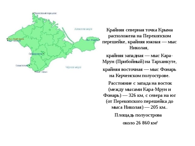 Крайняя северная точка Крыма расположена на Перекопском перешейке, крайняя южная — мыс Николая, крайняя западная — мыс Кара-Мрун (Прибойный) на Тарханкуте, крайняя восточная — мыс Фонарь на Керченском полуострове.  Расстояние с запада на восток (между мысами Кара-Мрун и Фонарь) — 326 км, с севера на юг (от Перекопского перешейка до мыса Николая) — 205 км.. Площадь полуострова  около 26 860 км² 