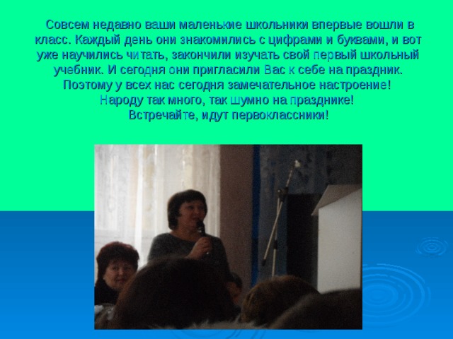  Совсем недавно ваши маленькие школьники впервые вошли в класс. Каждый день они знакомились с цифрами и буквами, и вот уже научились читать, закончили изучать свой первый школьный учебник. И сегодня они пригласили Вас к себе на праздник. Поэтому у всех нас сегодня замечательное настроение!  Народу так много, так шумно на празднике!  Встречайте, идут первоклассники! 