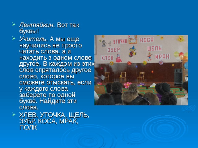 Лентяйкин. Вот так буквы! Учитель . А мы еще научились не просто читать слова, а и находить з одном слове другое. В каждом из этих слов спряталось другое слово, которое вы сможете отыскать, если у каждого слова заберете по одной букве. Найдите эти слова. ХЛЕВ, УТОЧКА, ЩЕЛЬ, ЗУБР, КОСА, МРАК, ПОЛК 