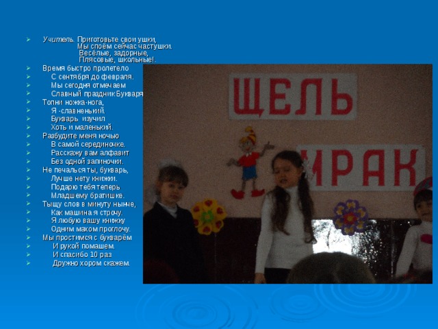 Учитель. Приготовьте свои ушки,  Мы споём сейчас частушки.  Весёлые, задорные,  Плясовые, школьные!. Время быстро пролетело  С сентября до февраля.  Мы сегодня отмечаем  Славный праздник Букваря! Топни ножка-нога,  Я -славненький.  Букварь  изучил  Хоть и маленький. Разбудите меня ночью  В самой серединочке.  Расскажу вам алфавит  Без одной запиночки. Не печалься ты, букварь,  Лучше нету книжки.  Подарю тебя теперь  Младшему братишке. Тыщу слов в минуту нынче,  Как машина я строчу.  Я любую вашу книжку  Одним махом проглочу. Мы простимся с букварём  И рукой помашем.  И спасибо 10 раз  Дружно хором скажем. 