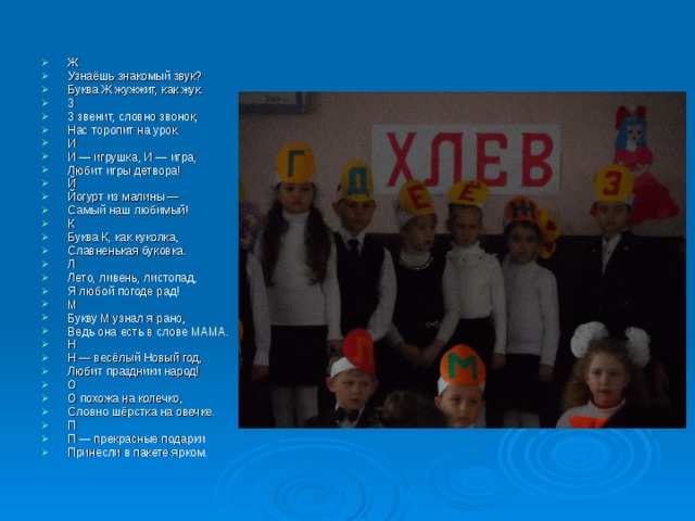 Ж Узнаёшь знакомый звук? Буква Ж жужжит, как жук. 3 3 звенит, словно звонок, Нас торопит на урок. И И — игрушка, И — игра, Любит игры детвора! Й Йогурт из малины — Самый наш любимый! К Буква К, как куколка, Славненькая буковка. Л Лето, ливень, листопад, Я любой погоде рад! М Букву М узнал я рано, Ведь она есть в слове МАМА. Н Н — весёлый Новый год, Любит праздники народ! О О похожа на колечко, Словно шёрстка на овечке. П П — прекрасные подарки Принесли в пакете ярком. 