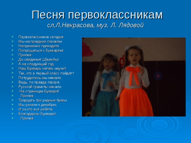  Песня первоклассникам  сл.Л.Некрасова, муз. Л. Лядовой Первоклассников сегодня Мы на праздник позовём: Непременно приходите Попрощаться с Букварём! Припев: До свиданья! (Дважды) А на следующий год Наш Букварь читать научит Тех, кто в первый класс пойдёт! Потрудились мы немало. Ведь, по правде говоря, Русской грамоты начало  На страницах Букваря!  Припев. Тридцать три родные буквы Мы узнали к декабрю, И за это всё ребята Благодарны Букварю!  Припев. 