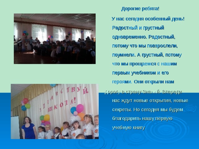  Дорогие ребята!  У нас сегодня особенный день! Радостный и грустный одновременно. Радостный, потому что мы повзрослели, поумнели. А грустный, потому что мы прощаемся с нашим первым учебником и его героями. Они открыли нам  дорогу в страну Знаний. Впереди нас ждут новые открытия, новые секреты. Но сегодня мы будем благодарить нашу первую учебную книгу . 