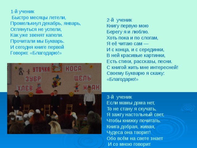 1-й ученик  Быстро месяцы летели, Промелькнул декабрь, январь, Оглянуться не успели, Как уже звенят капели. Прочитали мы Букварь. И сегодня книге первой Говорю: «Благодарю!» 2-й ученик Книгу первую мою Берегу я и люблю. Хоть пока и по слогам, Я её читаю сам — И с конца, и с серединки, В ней красивые картинки, Есть стихи, рассказы, песни. С книгой жить мне интересней! Своему Букварю я скажу: «Благодарю!» 3-й ученик Если мамы дома нет, То не стану я скучать, Я зажгу настольный свет, Чтобы книжку почитать. Книга добрая, живая, Чудеса она творит! Обо всём на свете знает  И со мною говорит 