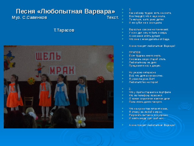 1. Как ребенку трудно жить на свете, Все твердят, что я еще мала, То нельзя, а это рано детям И не суйся не в свои дела.  Взрослые совсем не понимают, У всех дел хочу я быть всегда, А они меня опять ругают, Что мне с ними делать вот беда.  А мне говорят любопытная Варвара!  ПРИПЕВ: Если будешь много знать, Сможешь скоро старой стать. Любопытному на днях Прищемили нос в дверях.  Но ужасно интересно Всё, что детям неизвестно. Я усвоила урок. Вот! Любопытство не порок!  2. Что у брата старшего в портфеле Кто по телефону позвонил О каком серьезном важном деле Папа очень долго говорил.  Что на кухне там готовит мама, Я отвечу на любой вопрос. Разузнать пытаюсь все упрямо, И опять везде сую свой нос.  А мне говорят любопытная Варвара! Песня «Любопытная Варвара»  Муз. С.Савенков Текст. Т.Тарасов  