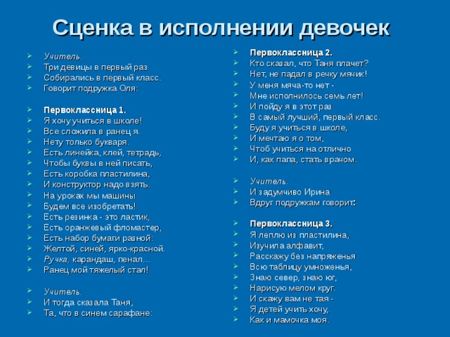 Сценка в исполнении девочек  Первоклассница 2. Кто сказал, что Таня плачет? Нет, не падал в речку мячик! У меня мяча-то нет - Мне исполнилось семь лет! И пойду я в этот раз В самый лучший, первый класс. Буду я учиться в школе, И мечтаю я о том, Чтоб учиться на отлично И, как папа, стать врачом.  Учитель.  И задумчиво Ирина Вдруг подружкам говорит :  Первоклассница 3. Я леплю из пластилина, Изучила алфавит, Расскажу без напряженья Всю таблицу умноженья, Знаю север, знаю юг, Нарисую мелом круг. И скажу вам не тая - Я детей учить хочу, Как и мамочка моя. Учитель.  Три девицы в первый раз Собирались в первый класс. Говорит подружка Оля:  Первоклассница 1. Я хочу учиться в школе! Все сложила в ранец я. Нету только букваря. Есть линейка, клей, тетрадь, Чтобы буквы в ней писать, Есть коробка пластилина, И конструктор надо взять. На уроках мы машины Будем все изобретать! Есть резинка - это ластик, Есть оранжевый фломастер, Есть набор бумаги разной: Желтой, синей, ярко-красной. Ручка, карандаш, пенал... Ранец мой тяжелый стал!  Учитель. И тогда сказала Таня, Та, что в синем сарафане: 