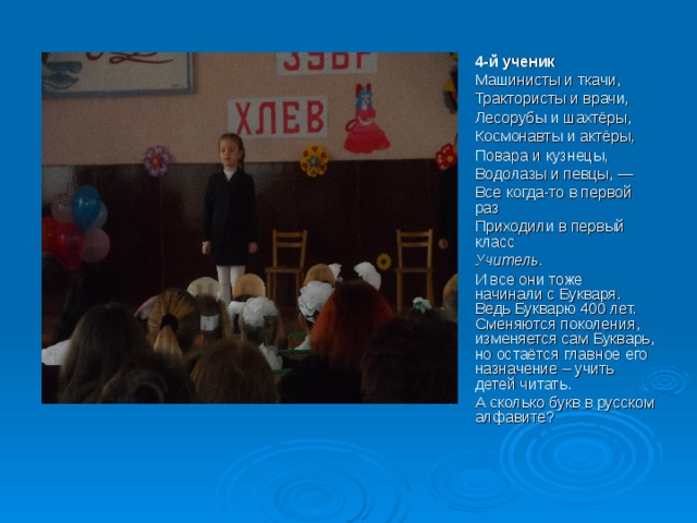 4-й ученик Машинисты и ткачи, Трактористы и врачи, Лесорубы и шахтёры, Космонавты и актёры, Повара и кузнецы, Водолазы и певцы, — Все когда-то в первой раз Приходили в первый класс Учитель.  И все они тоже начинали с Букваря. Ведь Букварю 400 лет. Сменяются поколения, изменяется сам Букварь, но остаётся главное его назначение – учить детей читать. А сколько букв в русском алфавите? 