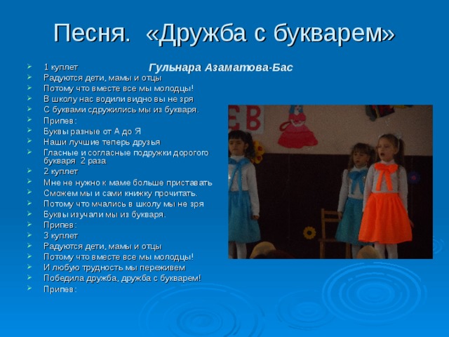 Песня. «Дружба с букварем» Гульнара Азаматова-Бас    1 куплет Радуются дети, мамы и отцы Потому что вместе все мы молодцы! В школу нас водили видно вы не зря С буквами сдружились мы из букваря. Припев: Буквы разные от А до Я Наши лучшие теперь друзья Гласные и согласные подружки дорогого букваря 2 раза 2 куплет Мне не нужно к маме больше приставать Сможем мы и сами книжку прочитать. Потому что мчались в школу мы не зря Буквы изучали мы из букваря. Припев: 3 куплет Радуются дети, мамы и отцы Потому что вместе все мы молодцы! И любую трудность мы переживем Победила дружба, дружба с букварем! Припев:  
