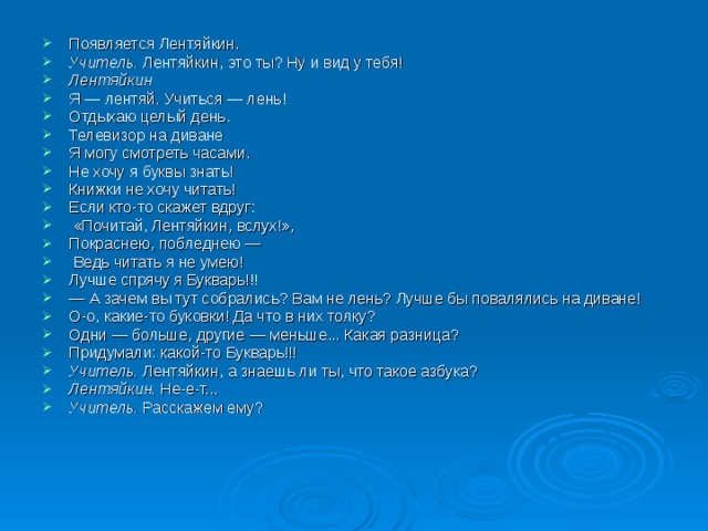 Появляется Лентяйкин. Учитель. Лентяйкин, это ты? Ну и вид у тебя! Лентяйкин Я — лентяй. Учиться — лень! Отдыхаю целый день. Телевизор на диване Я могу смотреть часами. Не хочу я буквы знать! Книжки не хочу читать! Если кто-то скажет вдруг:  «Почитай, Лентяйкин, вслух!», Покраснею, побледнею —  Ведь читать я не умею! Лучше спрячу я Букварь!!! — А зачем вы тут собрались? Вам не лень? Лучше бы повалялись на диване! О-о, какие-то буковки! Да что в них толку? Одни — больше, другие — меньше... Какая разница? Придумали: какой-то Букварь!!! Учитель. Лентяйкин, а знаешь ли ты, что такое азбука? Лентяйкин. Не-е-т... Учитель. Расскажем ему? 