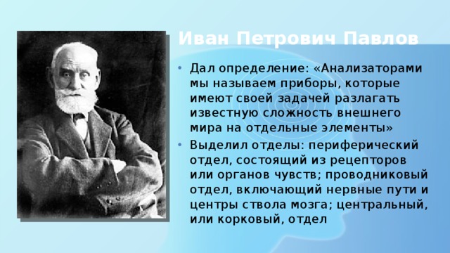 Иван Петрович Павлов Дал определение: «Анализаторами мы называем приборы, которые имеют своей задачей разлагать известную сложность внешнего мира на отдельные элементы» Выделил отделы: периферический отдел, состоящий из рецепторов или органов чувств; проводниковый отдел, включающий нервные пути и центры ствола мозга; центральный, или корковый, отдел 