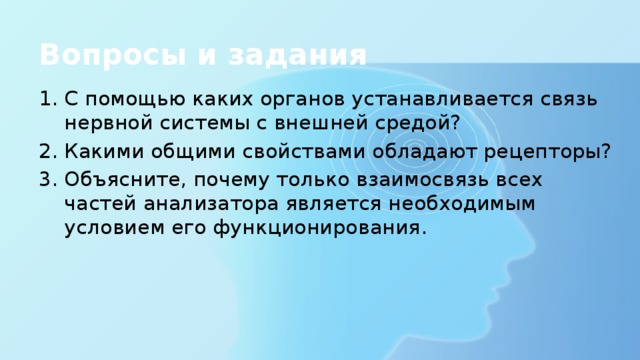 Вопросы и задания С помощью каких органов устанавливается связь нервной системы с внешней средой? Какими общими свойствами обладают рецепторы? Объясните, почему только взаимосвязь всех частей анализатора является необходимым условием его функционирования. 