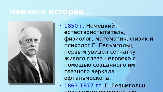 Немного истории… 1850 г. Немецкий естествоиспытатель, физиолог, математик, физик и психолог Г. Гельмгольц первым увидел сетчатку живого глаза человека с помощью созданного им глазного зеркала – офтальмоскопа. 1863-1877 гг. Г. Гельмгольц предложил резонансную теорию слуха, построил модель уха. 