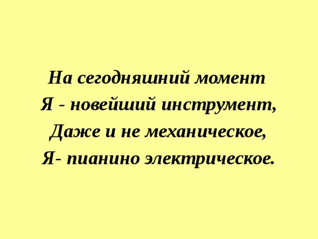 На сегодняшний момент  Я - новейший инструмент,  Даже и не механическое,  Я- пианино электрическое. 