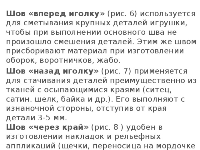 Шов «вперед иголку»  (рис. 6) используется для сметывания крупных деталей игрушки, чтобы при выполнении основного шва не произошло смешения деталей. Этим же швом присборивают материал при изготовлении оборок, воротничков, жабо. Шов «назад иголку»  (рис. 7) применяется для стачивания деталей преимущественно из тканей с осыпающимися краями (ситец, сатин. шелк, байка и др.). Его выполняют с изнаночной стороны, отступив от края детали 3-5 мм.  Шов «через край»  (рис. 8 ) удобен в изготовлении накладок и рельефных аппликаций (щечки, переносица на мордочке и др.).   
