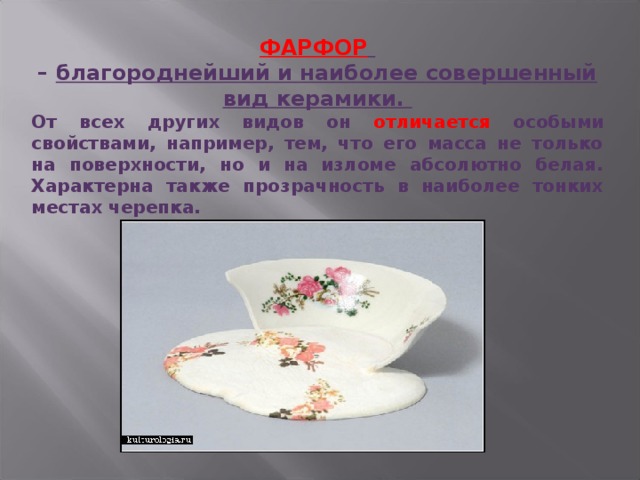 ФАРФОР  – благороднейший и наиболее совершенный вид керамики. От всех других видов он отличается особыми свойствами, например, тем, что его масса не только на поверхности, но и на изломе абсолютно белая. Характерна также прозрачность в наиболее тонких местах черепка. 