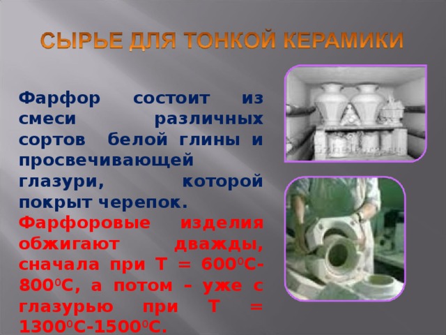 Фарфор состоит из смеси различных сортов белой глины и просвечивающей глазури, которой покрыт черепок. Фарфоровые изделия обжигают дважды, сначала при T = 600 0 С-800 0 С, а потом – уже с глазурью при Т = 1300 0 С-1500 0 С. 