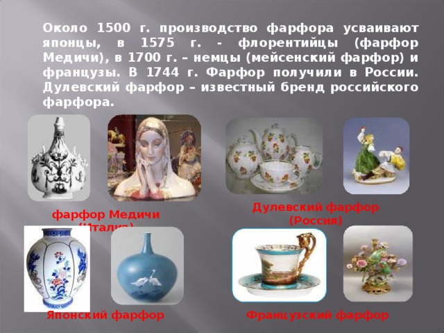 Около 1500 г. производство фарфора усваивают японцы, в 1575 г. - флорентийцы (фарфор Медичи), в 1700 г. – немцы (мейсенский фарфор) и французы. В 1744 г. Фарфор получили в России. Дулевский фарфор – известный бренд российского фарфора. Дулевский фарфор (Россия) фарфор Медичи (Италия) Японский фарфор Французский фарфор 