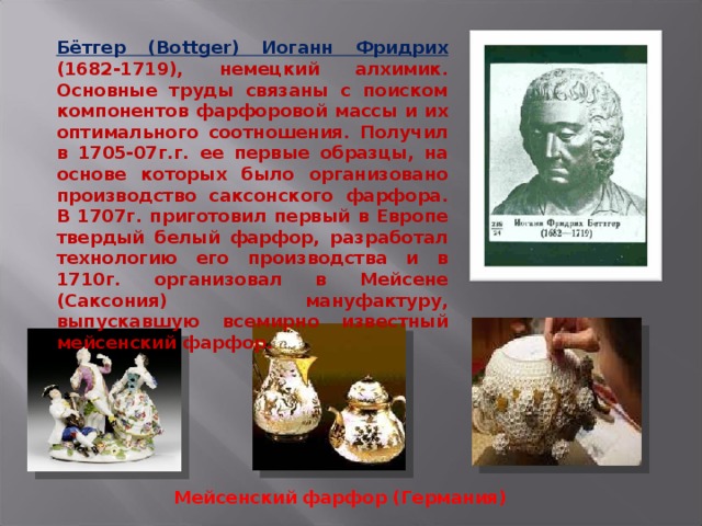 Бётгер (Bottger) Иоганн Фридрих (1682-1719), немецкий алхимик. Основные труды связаны с поиском компонентов фарфоровой массы и их оптимального соотношения. Получил в 1705-07г.г. ее первые образцы, на основе которых было организовано производство саксонского фарфора. В 1707г. приготовил первый в Европе твердый белый фарфор, разработал технологию его производства и в 1710г. организовал в Мейсене (Саксония) мануфактуру, выпускавшую всемирно известный мейсенский фарфор. Мейсенский фарфор (Германия) 